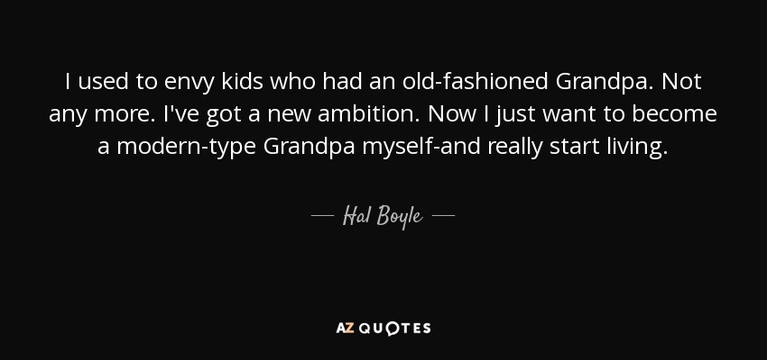 I used to envy kids who had an old-fashioned Grandpa. Not any more. I've got a new ambition. Now I just want to become a modern-type Grandpa myself-and really start living. - Hal Boyle