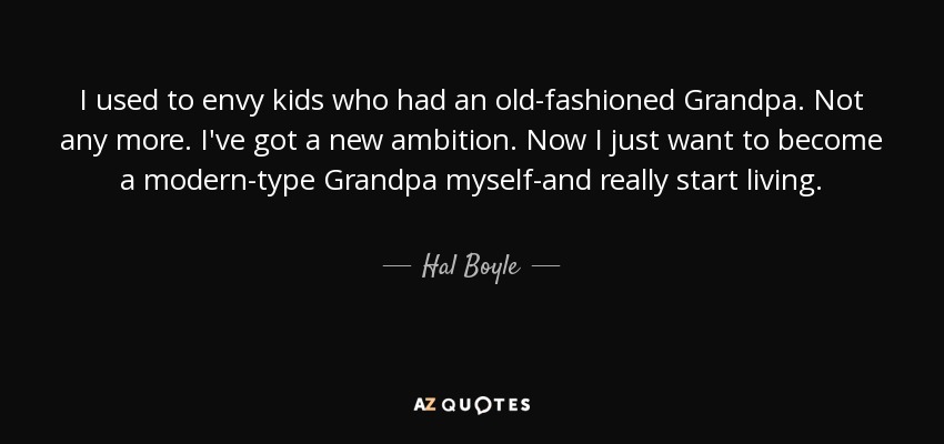 I used to envy kids who had an old-fashioned Grandpa. Not any more. I've got a new ambition. Now I just want to become a modern-type Grandpa myself-and really start living. - Hal Boyle