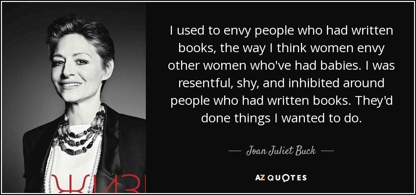 I used to envy people who had written books, the way I think women envy other women who've had babies. I was resentful, shy, and inhibited around people who had written books. They'd done things I wanted to do. - Joan Juliet Buck