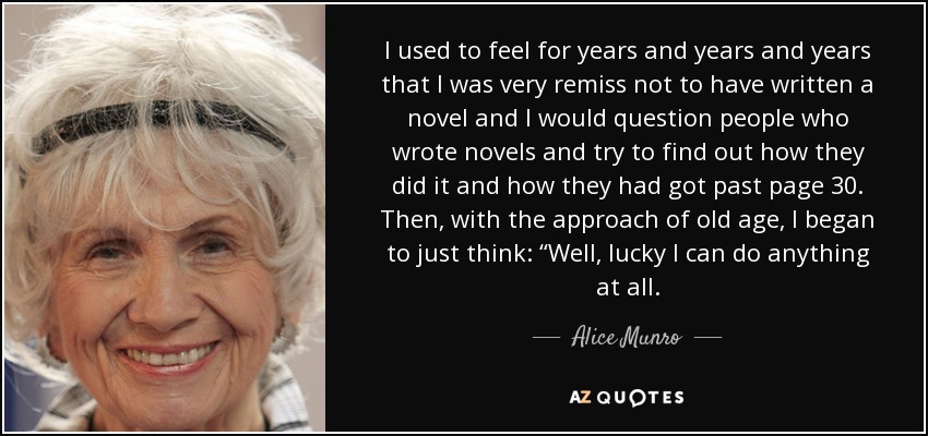 I used to feel for years and years and years that I was very remiss not to have written a novel and I would question people who wrote novels and try to find out how they did it and how they had got past page 30. Then, with the approach of old age, I began to just think: “Well, lucky I can do anything at all. - Alice Munro