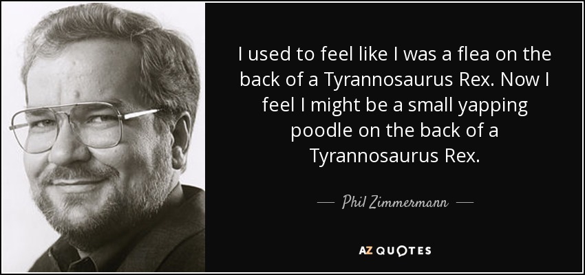 I used to feel like I was a flea on the back of a Tyrannosaurus Rex. Now I feel I might be a small yapping poodle on the back of a Tyrannosaurus Rex. - Phil Zimmermann