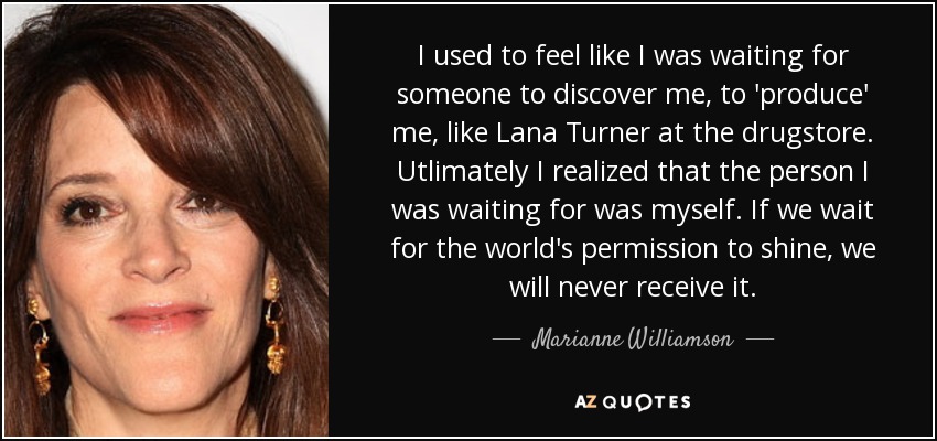 I used to feel like I was waiting for someone to discover me, to 'produce' me, like Lana Turner at the drugstore. Utlimately I realized that the person I was waiting for was myself. If we wait for the world's permission to shine, we will never receive it. - Marianne Williamson