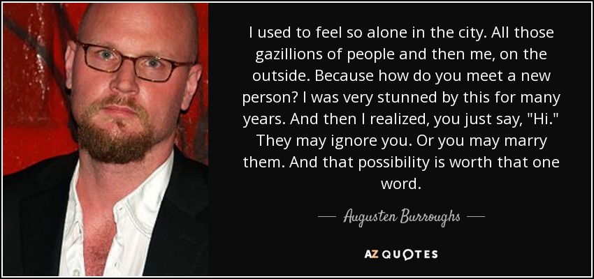 I used to feel so alone in the city. All those gazillions of people and then me, on the outside. Because how do you meet a new person? I was very stunned by this for many years. And then I realized, you just say, 