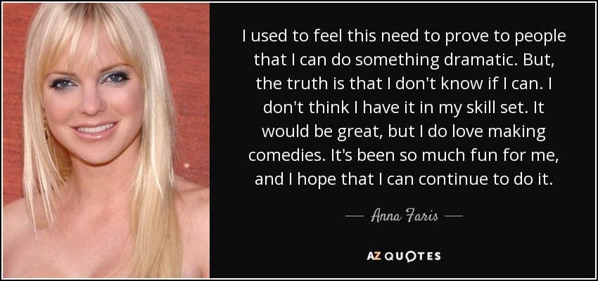 I used to feel this need to prove to people that I can do something dramatic. But, the truth is that I don't know if I can. I don't think I have it in my skill set. It would be great, but I do love making comedies. It's been so much fun for me, and I hope that I can continue to do it. - Anna Faris