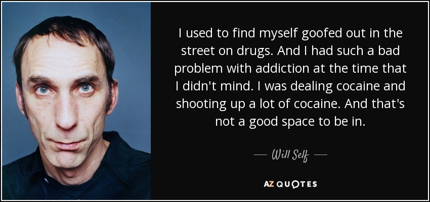 I used to find myself goofed out in the street on drugs. And I had such a bad problem with addiction at the time that I didn't mind. I was dealing cocaine and shooting up a lot of cocaine. And that's not a good space to be in. - Will Self