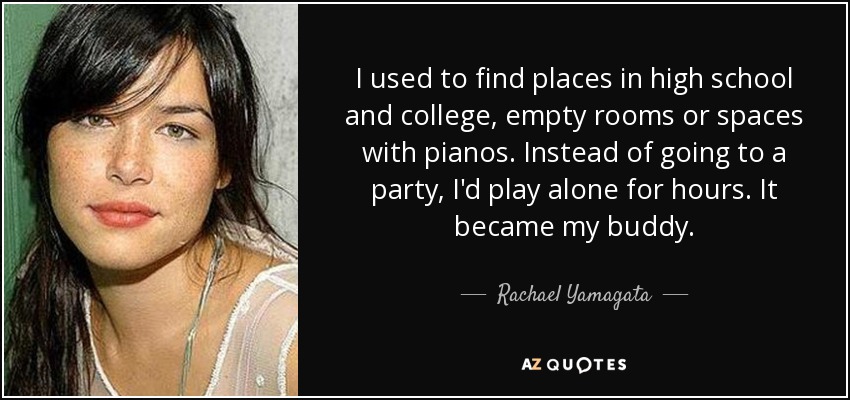I used to find places in high school and college, empty rooms or spaces with pianos. Instead of going to a party, I'd play alone for hours. It became my buddy. - Rachael Yamagata