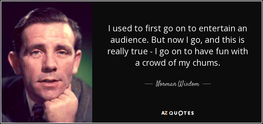 I used to first go on to entertain an audience. But now I go, and this is really true - I go on to have fun with a crowd of my chums. - Norman Wisdom