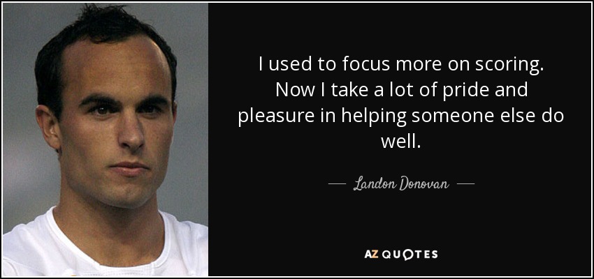I used to focus more on scoring. Now I take a lot of pride and pleasure in helping someone else do well. - Landon Donovan