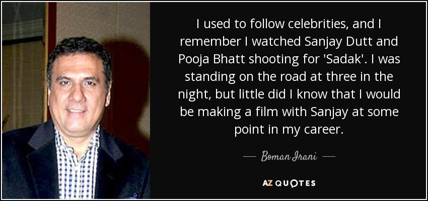 I used to follow celebrities, and I remember I watched Sanjay Dutt and Pooja Bhatt shooting for 'Sadak'. I was standing on the road at three in the night, but little did I know that I would be making a film with Sanjay at some point in my career. - Boman Irani