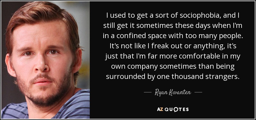 I used to get a sort of sociophobia, and I still get it sometimes these days when I'm in a confined space with too many people. It's not like I freak out or anything, it's just that I'm far more comfortable in my own company sometimes than being surrounded by one thousand strangers. - Ryan Kwanten