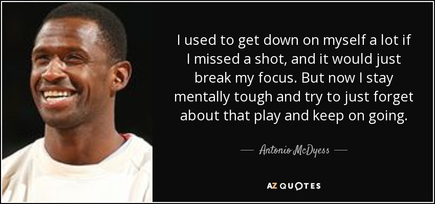 I used to get down on myself a lot if I missed a shot, and it would just break my focus. But now I stay mentally tough and try to just forget about that play and keep on going. - Antonio McDyess