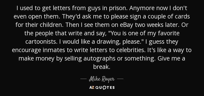 I used to get letters from guys in prison. Anymore now I don't even open them. They'd ask me to please sign a couple of cards for their children. Then I see them on eBay two weeks later. Or the people that write and say, 