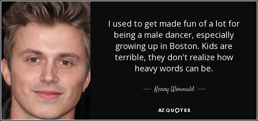 I used to get made fun of a lot for being a male dancer, especially growing up in Boston. Kids are terrible, they don't realize how heavy words can be. - Kenny Wormald