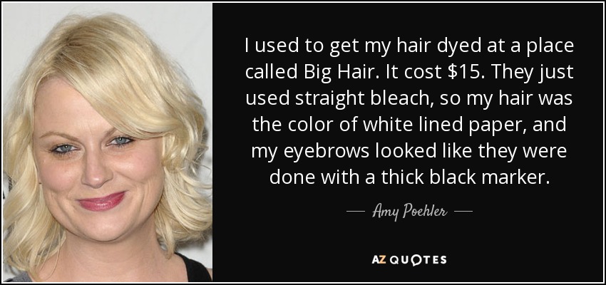 I used to get my hair dyed at a place called Big Hair. It cost $15. They just used straight bleach, so my hair was the color of white lined paper, and my eyebrows looked like they were done with a thick black marker. - Amy Poehler