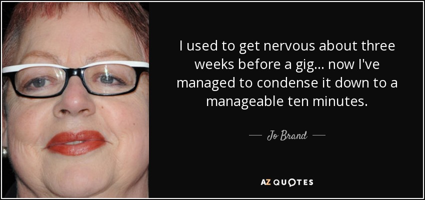I used to get nervous about three weeks before a gig... now I've managed to condense it down to a manageable ten minutes. - Jo Brand