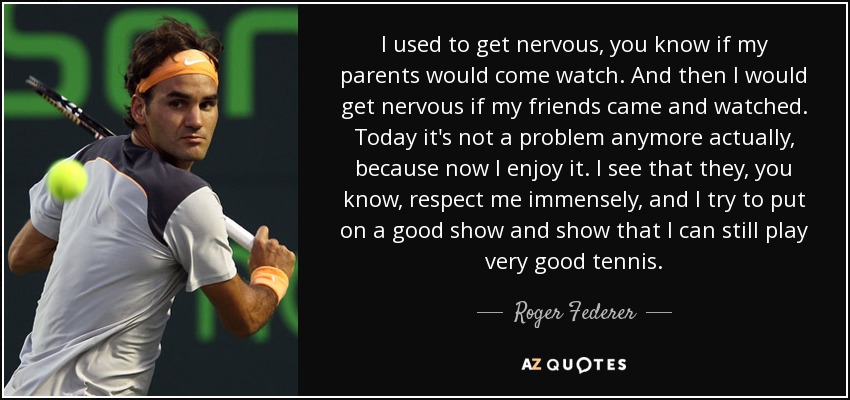 I used to get nervous, you know if my parents would come watch. And then I would get nervous if my friends came and watched. Today it's not a problem anymore actually, because now I enjoy it. I see that they, you know, respect me immensely, and I try to put on a good show and show that I can still play very good tennis. - Roger Federer