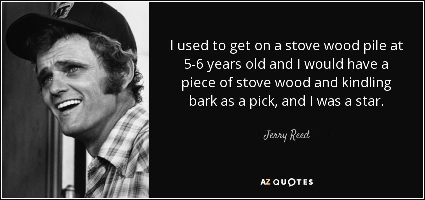 I used to get on a stove wood pile at 5-6 years old and I would have a piece of stove wood and kindling bark as a pick, and I was a star. - Jerry Reed