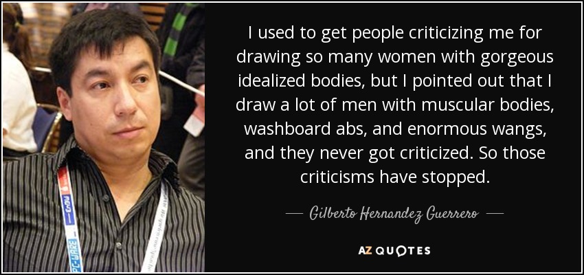 I used to get people criticizing me for drawing so many women with gorgeous idealized bodies, but I pointed out that I draw a lot of men with muscular bodies, washboard abs, and enormous wangs, and they never got criticized. So those criticisms have stopped. - Gilberto Hernandez Guerrero