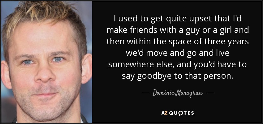 I used to get quite upset that I'd make friends with a guy or a girl and then within the space of three years we'd move and go and live somewhere else, and you'd have to say goodbye to that person. - Dominic Monaghan