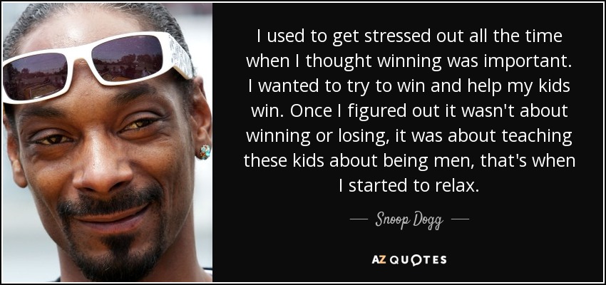 I used to get stressed out all the time when I thought winning was important. I wanted to try to win and help my kids win. Once I figured out it wasn't about winning or losing, it was about teaching these kids about being men, that's when I started to relax. - Snoop Dogg