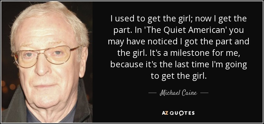 I used to get the girl; now I get the part. In 'The Quiet American' you may have noticed I got the part and the girl. It's a milestone for me, because it's the last time I'm going to get the girl. - Michael Caine