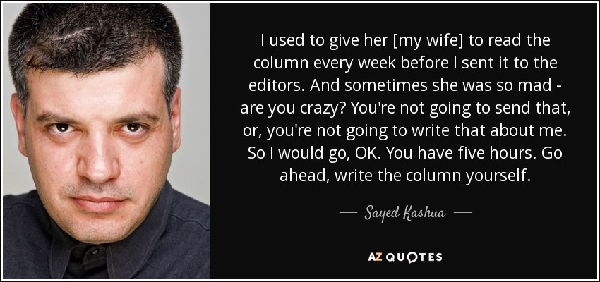 I used to give her [my wife] to read the column every week before I sent it to the editors. And sometimes she was so mad - are you crazy? You're not going to send that, or, you're not going to write that about me. So I would go, OK. You have five hours. Go ahead, write the column yourself. - Sayed Kashua