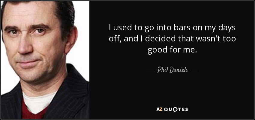 I used to go into bars on my days off, and I decided that wasn't too good for me. - Phil Daniels