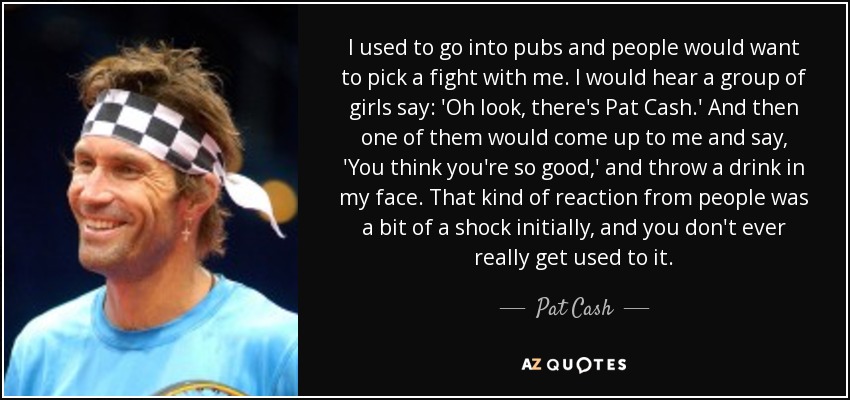 I used to go into pubs and people would want to pick a fight with me. I would hear a group of girls say: 'Oh look, there's Pat Cash.' And then one of them would come up to me and say, 'You think you're so good,' and throw a drink in my face. That kind of reaction from people was a bit of a shock initially, and you don't ever really get used to it. - Pat Cash