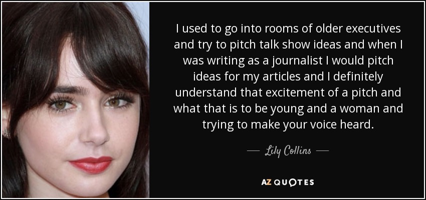 I used to go into rooms of older executives and try to pitch talk show ideas and when I was writing as a journalist I would pitch ideas for my articles and I definitely understand that excitement of a pitch and what that is to be young and a woman and trying to make your voice heard. - Lily Collins