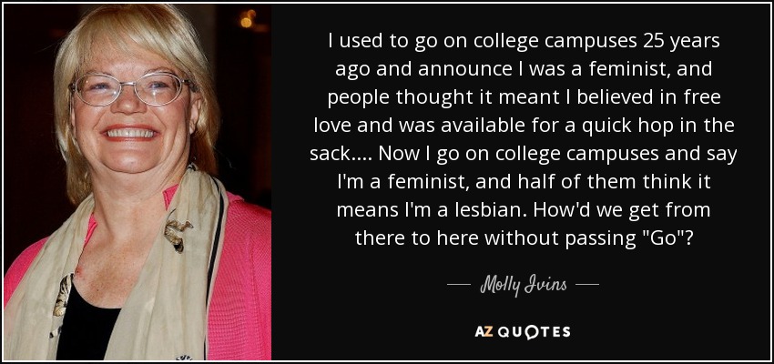 I used to go on college campuses 25 years ago and announce I was a feminist, and people thought it meant I believed in free love and was available for a quick hop in the sack. ... Now I go on college campuses and say I'm a feminist, and half of them think it means I'm a lesbian. How'd we get from there to here without passing 