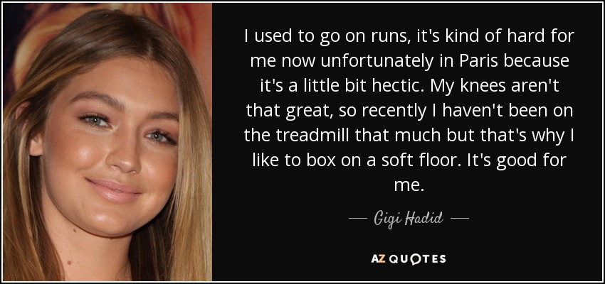 I used to go on runs, it's kind of hard for me now unfortunately in Paris because it's a little bit hectic. My knees aren't that great, so recently I haven't been on the treadmill that much but that's why I like to box on a soft floor. It's good for me. - Gigi Hadid