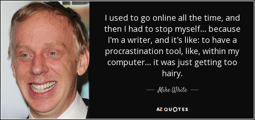I used to go online all the time, and then I had to stop myself... because I'm a writer, and it's like: to have a procrastination tool, like, within my computer... it was just getting too hairy. - Mike White