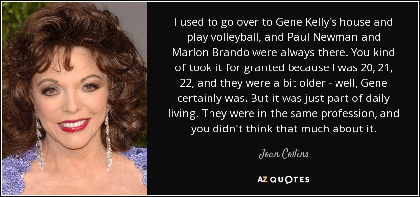 I used to go over to Gene Kelly's house and play volleyball, and Paul Newman and Marlon Brando were always there. You kind of took it for granted because I was 20, 21, 22, and they were a bit older - well, Gene certainly was. But it was just part of daily living. They were in the same profession, and you didn't think that much about it. - Joan Collins