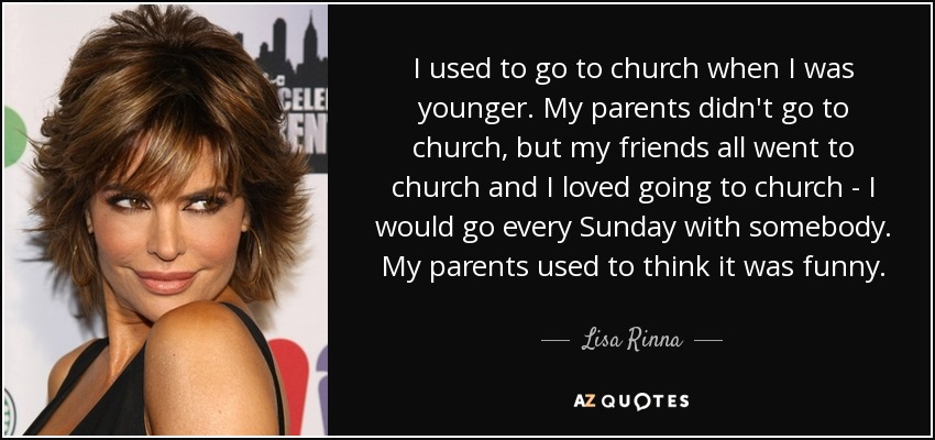 I used to go to church when I was younger. My parents didn't go to church, but my friends all went to church and I loved going to church - I would go every Sunday with somebody. My parents used to think it was funny. - Lisa Rinna