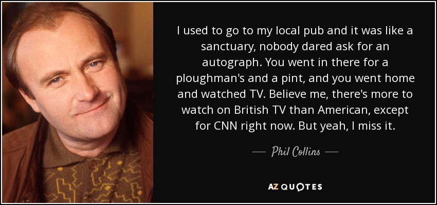I used to go to my local pub and it was like a sanctuary, nobody dared ask for an autograph. You went in there for a ploughman's and a pint, and you went home and watched TV. Believe me, there's more to watch on British TV than American, except for CNN right now. But yeah, I miss it. - Phil Collins