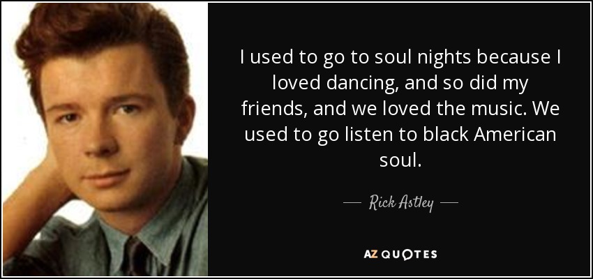 I used to go to soul nights because I loved dancing, and so did my friends, and we loved the music. We used to go listen to black American soul. - Rick Astley