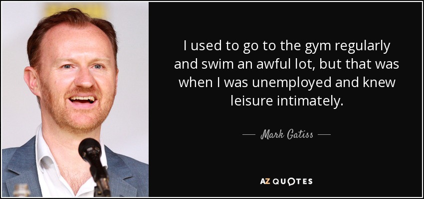 I used to go to the gym regularly and swim an awful lot, but that was when I was unemployed and knew leisure intimately. - Mark Gatiss