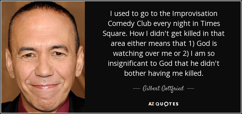 I used to go to the Improvisation Comedy Club every night in Times Square. How I didn't get killed in that area either means that 1) God is watching over me or 2) I am so insignificant to God that he didn't bother having me killed. - Gilbert Gottfried