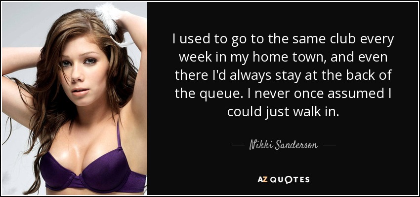 I used to go to the same club every week in my home town, and even there I'd always stay at the back of the queue. I never once assumed I could just walk in. - Nikki Sanderson