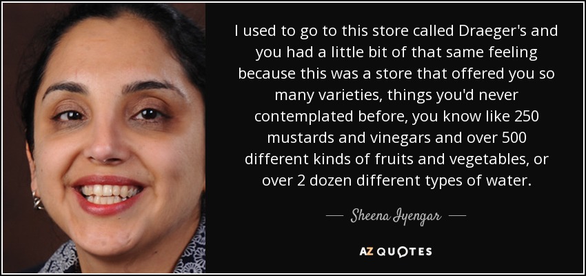 I used to go to this store called Draeger's and you had a little bit of that same feeling because this was a store that offered you so many varieties, things you'd never contemplated before, you know like 250 mustards and vinegars and over 500 different kinds of fruits and vegetables, or over 2 dozen different types of water. - Sheena Iyengar