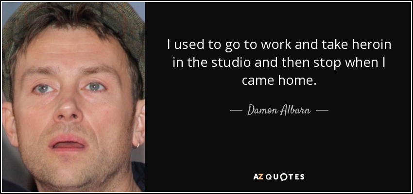 I used to go to work and take heroin in the studio and then stop when I came home. - Damon Albarn