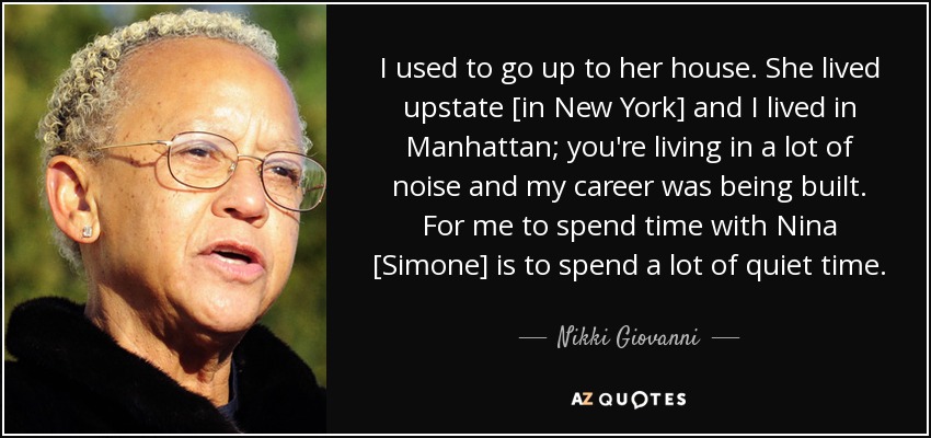 I used to go up to her house. She lived upstate [in New York] and I lived in Manhattan; you're living in a lot of noise and my career was being built. For me to spend time with Nina [Simone] is to spend a lot of quiet time. - Nikki Giovanni