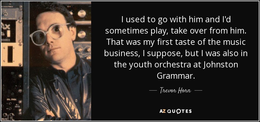 I used to go with him and I'd sometimes play, take over from him. That was my first taste of the music business, I suppose, but I was also in the youth orchestra at Johnston Grammar. - Trevor Horn