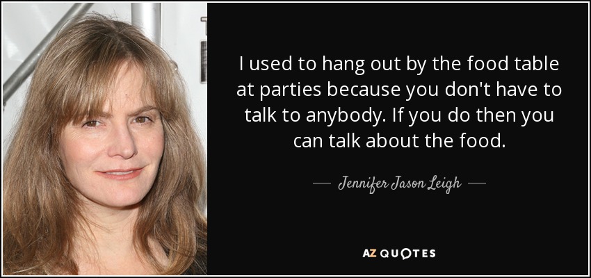 I used to hang out by the food table at parties because you don't have to talk to anybody. If you do then you can talk about the food. - Jennifer Jason Leigh