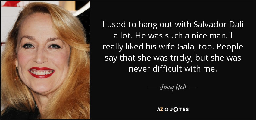 I used to hang out with Salvador Dali a lot. He was such a nice man. I really liked his wife Gala, too. People say that she was tricky, but she was never difficult with me. - Jerry Hall
