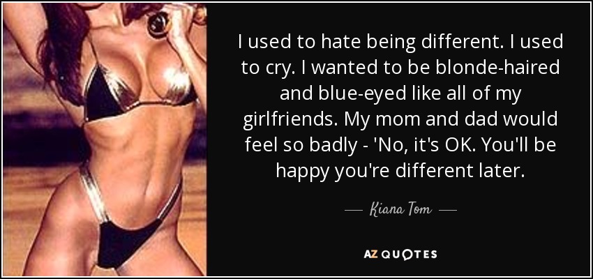 I used to hate being different. I used to cry. I wanted to be blonde-haired and blue-eyed like all of my girlfriends. My mom and dad would feel so badly - 'No, it's OK. You'll be happy you're different later. - Kiana Tom