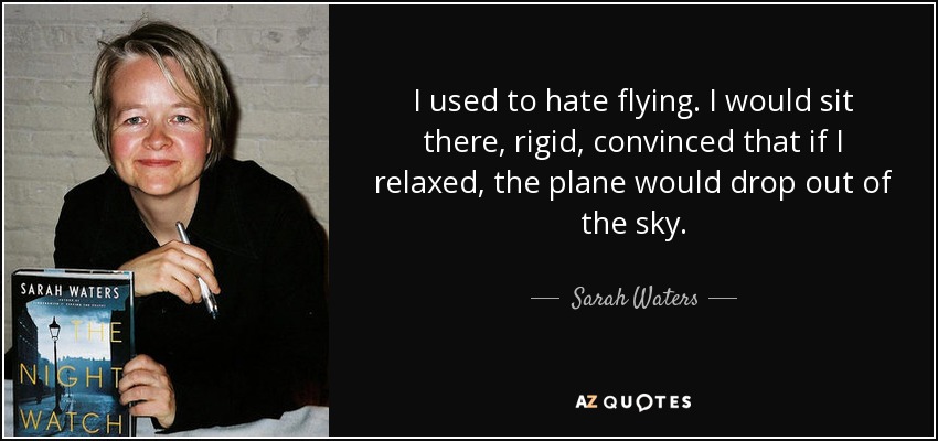 I used to hate flying. I would sit there, rigid, convinced that if I relaxed, the plane would drop out of the sky. - Sarah Waters