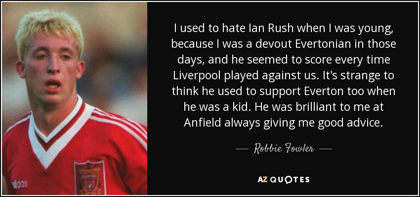 I used to hate Ian Rush when I was young, because I was a devout Evertonian in those days, and he seemed to score every time Liverpool played against us. It's strange to think he used to support Everton too when he was a kid. He was brilliant to me at Anfield always giving me good advice. - Robbie Fowler