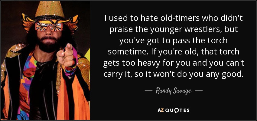 I used to hate old-timers who didn't praise the younger wrestlers, but you've got to pass the torch sometime. If you're old, that torch gets too heavy for you and you can't carry it, so it won't do you any good. - Randy Savage