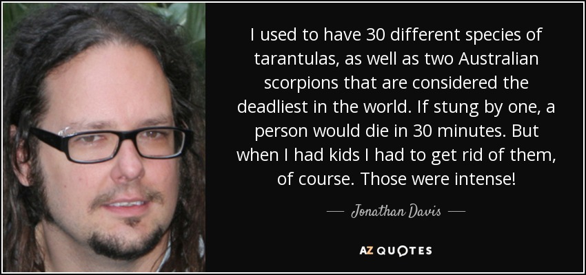 I used to have 30 different species of tarantulas, as well as two Australian scorpions that are considered the deadliest in the world. If stung by one, a person would die in 30 minutes. But when I had kids I had to get rid of them, of course. Those were intense! - Jonathan Davis